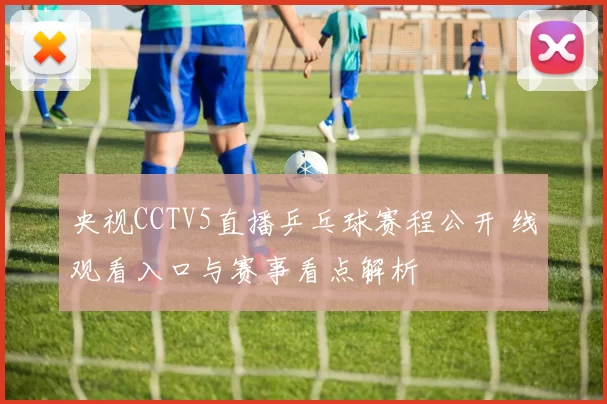 央视CCTV5直播乒乓球赛程公开 线观看入口与赛事看点解析