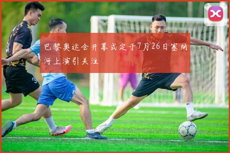巴黎奥运会开幕式定于7月26日塞纳河上演引关注