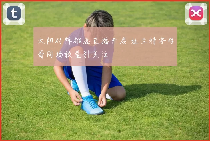 太阳对阵雄鹿直播开启 杜兰特字母哥同场较量引关注