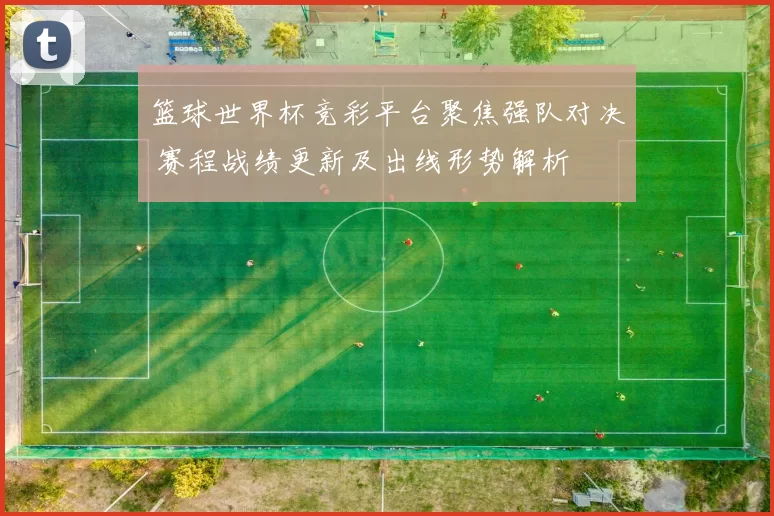 篮球世界杯竞彩平台聚焦强队对决 赛程战绩更新及出线形势解析