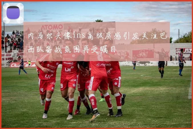 内马尔头像ins高级质感引发关注巴西队备战氛围再受瞩目