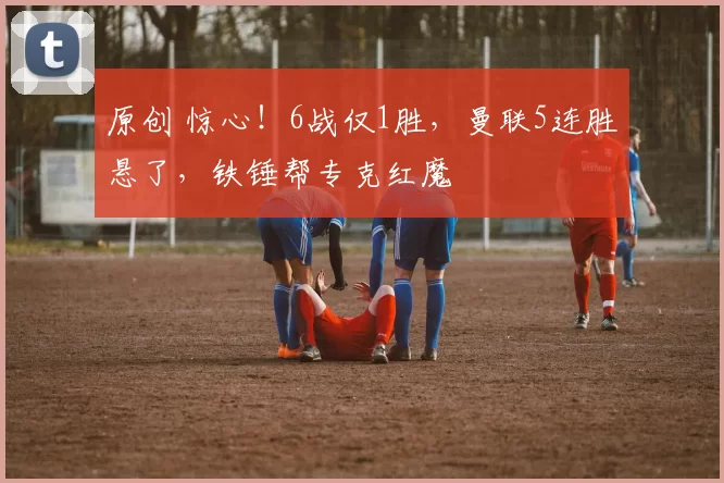 原创 惊心！6战仅1胜，曼联5连胜悬了，铁锤帮专克红魔