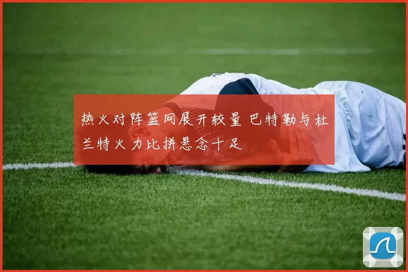 热火对阵篮网展开较量 巴特勒与杜兰特火力比拼悬念十足