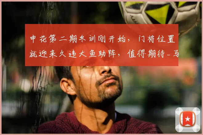 申花第二期冬训刚开始，门将位置就迎来久违大鱼助阵，值得期待_马镇_赛季_李昊