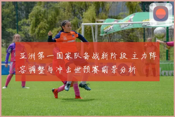 亚洲第一国家队备战新阶段 主力阵容调整与冲击世预赛前景分析
