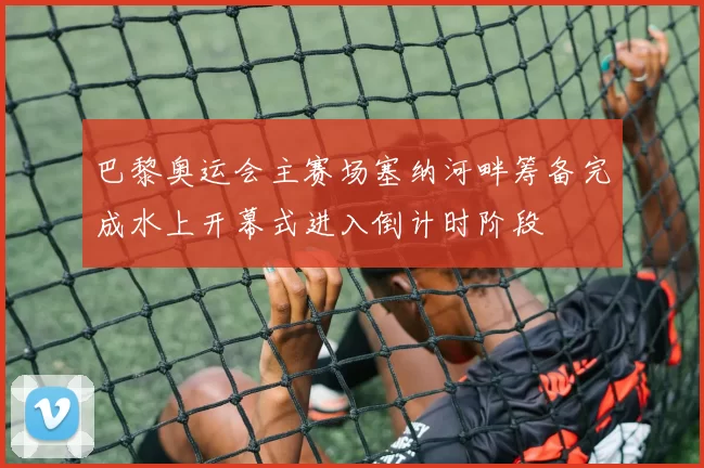 巴黎奥运会主赛场塞纳河畔筹备完成水上开幕式进入倒计时阶段