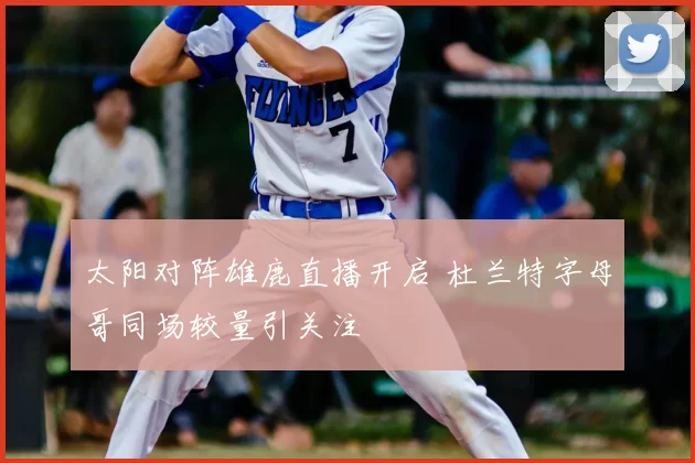 太阳对阵雄鹿直播开启 杜兰特字母哥同场较量引关注