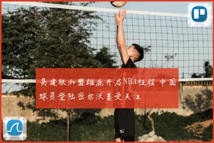 易建联加盟雄鹿开启NBA征程 中国球员登陆密尔沃基受关注