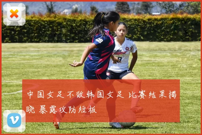 中国女足不敌韩国女足 比赛结果揭晓 暴露攻防短板