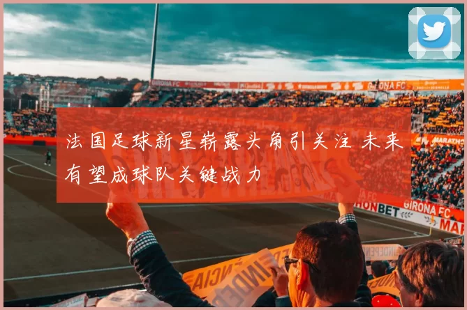 法国足球新星崭露头角引关注 未来有望成球队关键战力