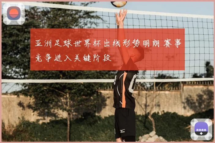 亚洲足球世界杯出线形势明朗 赛事竞争进入关键阶段