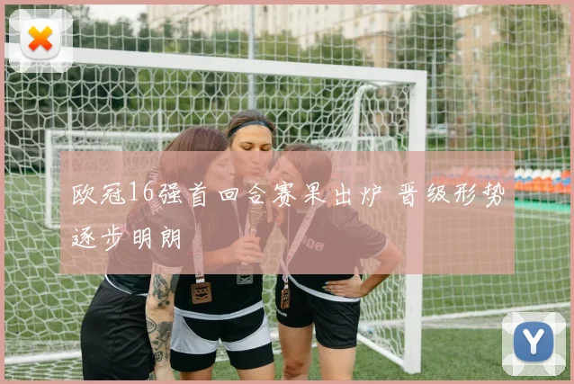 欧冠16强首回合赛果出炉 晋级形势逐步明朗