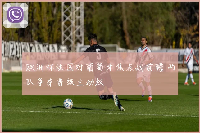 欧洲杯法国对葡萄牙焦点战前瞻 两队争夺晋级主动权