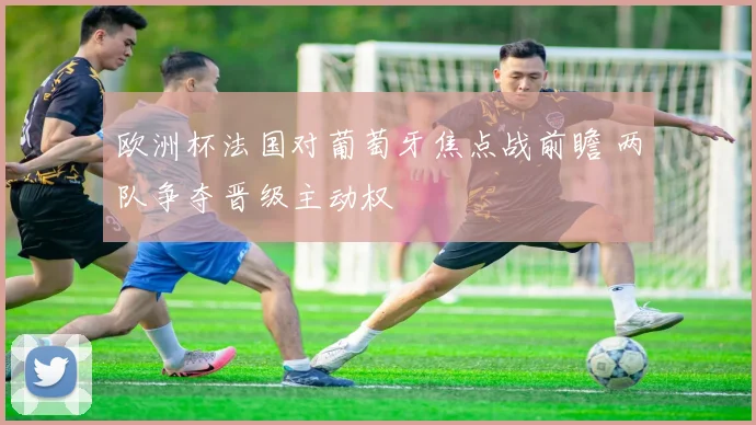 欧洲杯法国对葡萄牙焦点战前瞻 两队争夺晋级主动权