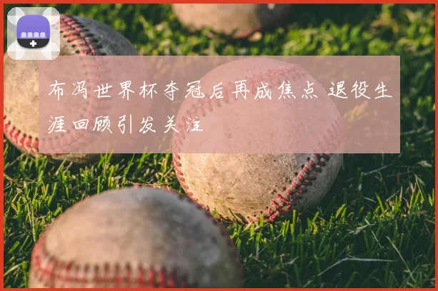 布冯世界杯夺冠后再成焦点 退役生涯回顾引发关注