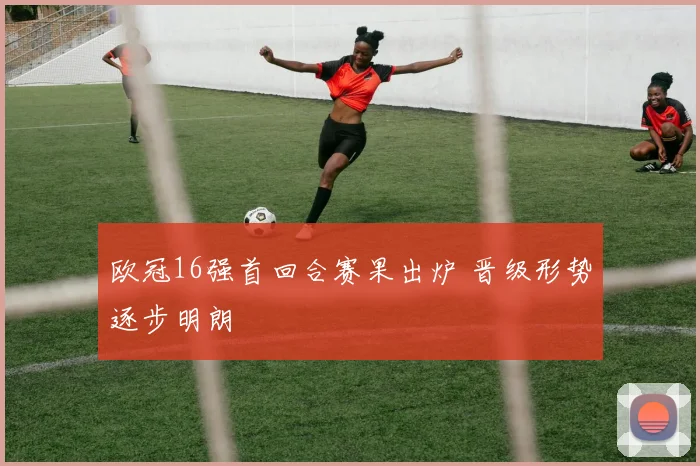 欧冠16强首回合赛果出炉 晋级形势逐步明朗